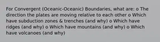 For Convergent (Oceanic-Oceanic) Boundaries, what are: o The direction the plates are moving relative to each other o Which have subduction zones & trenches (and why) o Which have ridges (and why) o Which have mountains (and why) o Which have volcanoes (and why)