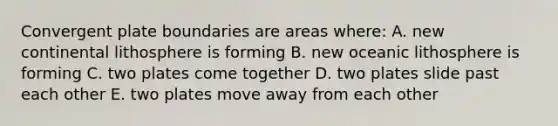 Convergent plate boundaries are areas where: A. new continental lithosphere is forming B. new oceanic lithosphere is forming C. two plates come together D. two plates slide past each other E. two plates move away from each other