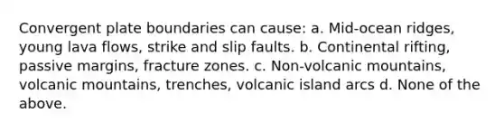 Convergent plate boundaries can cause: a. Mid-ocean ridges, young lava flows, strike and slip faults. b. Continental rifting, passive margins, fracture zones. c. Non-volcanic mountains, volcanic mountains, trenches, volcanic island arcs d. None of the above.