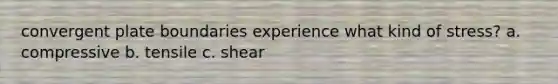 convergent plate boundaries experience what kind of stress? a. compressive b. tensile c. shear