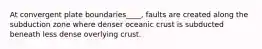 At convergent plate boundaries____, faults are created along the subduction zone where denser oceanic crust is subducted beneath less dense overlying crust.