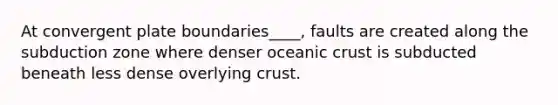 At convergent plate boundaries____, faults are created along the subduction zone where denser <a href='https://www.questionai.com/knowledge/kPVS0KdHos-oceanic-crust' class='anchor-knowledge'>oceanic crust</a> is subducted beneath less dense overlying crust.