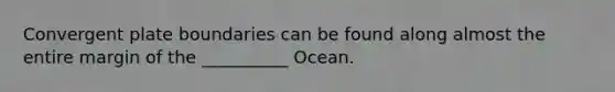 Convergent plate boundaries can be found along almost the entire margin of the __________ Ocean.