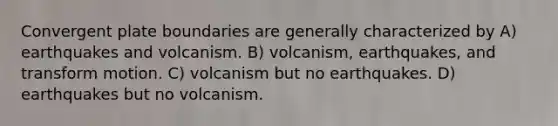 Convergent plate boundaries are generally characterized by A) earthquakes and volcanism. B) volcanism, earthquakes, and transform motion. C) volcanism but no earthquakes. D) earthquakes but no volcanism.