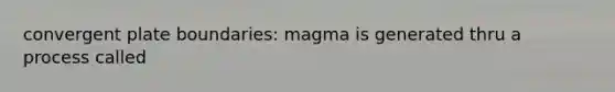 convergent plate boundaries: magma is generated thru a process called