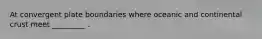 At convergent plate boundaries where oceanic and continental crust meet _________ .