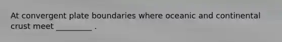 At convergent plate boundaries where oceanic and continental crust meet _________ .