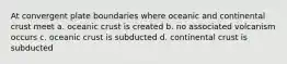 At convergent plate boundaries where oceanic and continental crust meet a. oceanic crust is created b. no associated volcanism occurs c. oceanic crust is subducted d. continental crust is subducted