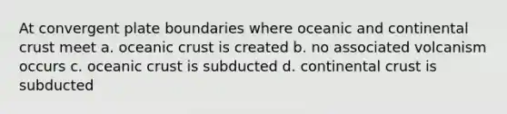 At convergent plate boundaries where oceanic and continental crust meet a. oceanic crust is created b. no associated volcanism occurs c. oceanic crust is subducted d. continental crust is subducted