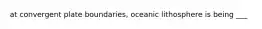 at convergent plate boundaries, oceanic lithosphere is being ___