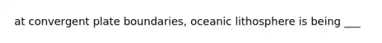 at convergent plate boundaries, oceanic lithosphere is being ___