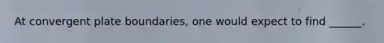 At convergent plate boundaries, one would expect to find ______.