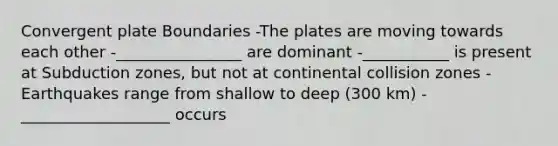 Convergent plate Boundaries -The plates are moving towards each other -________________ are dominant -___________ is present at Subduction zones, but not at continental collision zones -Earthquakes range from shallow to deep (300 km) -___________________ occurs