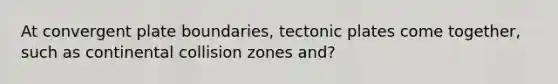 At convergent plate boundaries, tectonic plates come together, such as continental collision zones and?