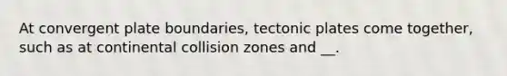 At convergent plate boundaries, tectonic plates come together, such as at continental collision zones and __.