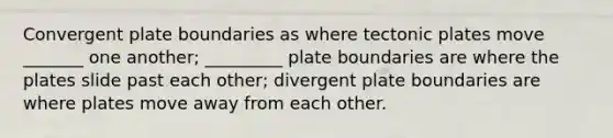 Convergent plate boundaries as where tectonic plates move _______ one another; _________ plate boundaries are where the plates slide past each other; divergent plate boundaries are where plates move away from each other.