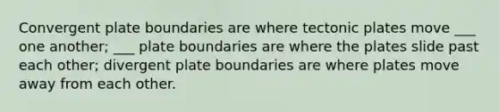 Convergent plate boundaries are where tectonic plates move ___ one another; ___ plate boundaries are where the plates slide past each other; divergent plate boundaries are where plates move away from each other.