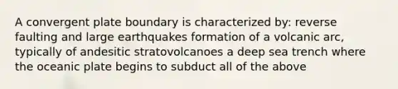 A convergent plate boundary is characterized by: reverse faulting and large earthquakes formation of a volcanic arc, typically of andesitic stratovolcanoes a deep sea trench where the oceanic plate begins to subduct all of the above