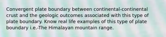 Convergent plate boundary between continental-continental crust and the geologic outcomes associated with this type of plate boundary. Know real life examples of this type of plate boundary i.e.-The Himalayan mountain range.