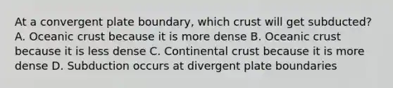 At a convergent plate boundary, which crust will get subducted? A. Oceanic crust because it is more dense B. Oceanic crust because it is less dense C. Continental crust because it is more dense D. Subduction occurs at divergent plate boundaries