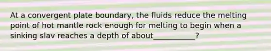 At a convergent plate boundary, the fluids reduce the melting point of hot mantle rock enough for melting to begin when a sinking slav reaches a depth of about___________?