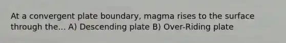 At a convergent plate boundary, magma rises to the surface through the... A) Descending plate B) Over-Riding plate