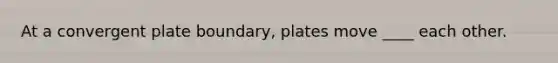 At a convergent plate boundary, plates move ____ each other.