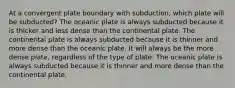 At a convergent plate boundary with subduction, which plate will be subducted? The oceanic plate is always subducted because it is thicker and less dense than the continental plate. The continental plate is always subducted because it is thinner and more dense than the oceanic plate. It will always be the more dense plate, regardless of the type of plate. The oceanic plate is always subducted because it is thinner and more dense than the continental plate.