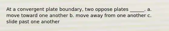 At a convergent plate boundary, two oppose plates ______. a. move toward one another b. move away from one another c. slide past one another