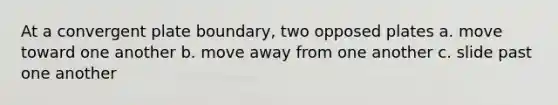 At a convergent plate boundary, two opposed plates a. move toward one another b. move away from one another c. slide past one another