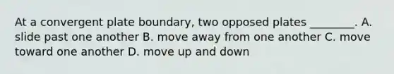 At a convergent plate boundary, two opposed plates ________. A. slide past one another B. move away from one another C. move toward one another D. move up and down