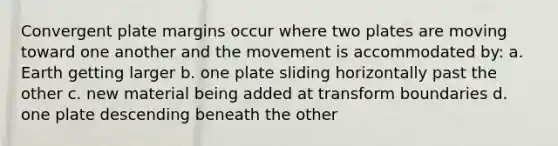 Convergent plate margins occur where two plates are moving toward one another and the movement is accommodated by: a. Earth getting larger b. one plate sliding horizontally past the other c. new material being added at transform boundaries d. one plate descending beneath the other