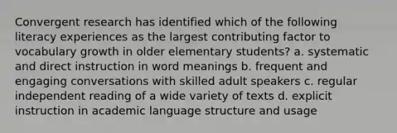 Convergent research has identified which of the following literacy experiences as the largest contributing factor to vocabulary growth in older elementary students? a. systematic and direct instruction in word meanings b. frequent and engaging conversations with skilled adult speakers c. regular independent reading of a wide variety of texts d. explicit instruction in academic language structure and usage