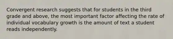 Convergent research suggests that for students in the third grade and above, the most important factor affecting the rate of individual vocabulary growth is the amount of text a student reads independently.