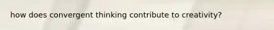 how does convergent thinking contribute to creativity?