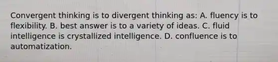 Convergent thinking is to divergent thinking as: A. fluency is to flexibility. B. best answer is to a variety of ideas. C. fluid intelligence is crystallized intelligence. D. confluence is to automatization.