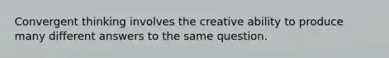 Convergent thinking involves the creative ability to produce many different answers to the same question.