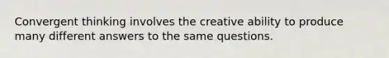 Convergent thinking involves the creative ability to produce many different answers to the same questions.