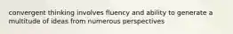 convergent thinking involves fluency and ability to generate a multitude of ideas from numerous perspectives