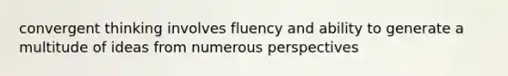 convergent thinking involves fluency and ability to generate a multitude of ideas from numerous perspectives