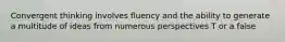 Convergent thinking involves fluency and the ability to generate a multitude of ideas from numerous perspectives T or a false