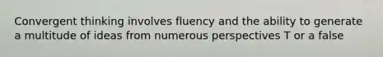 Convergent thinking involves fluency and the ability to generate a multitude of ideas from numerous perspectives T or a false