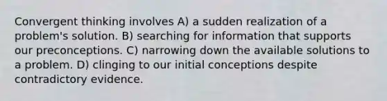 Convergent thinking involves A) a sudden realization of a problem's solution. B) searching for information that supports our preconceptions. C) narrowing down the available solutions to a problem. D) clinging to our initial conceptions despite contradictory evidence.