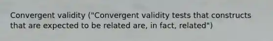 Convergent validity ("Convergent validity tests that constructs that are expected to be related are, in fact, related")