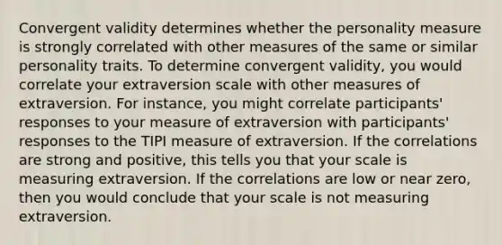 Convergent validity determines whether the personality measure is strongly correlated with other measures of the same or similar personality traits. To determine convergent validity, you would correlate your extraversion scale with other measures of extraversion. For instance, you might correlate participants' responses to your measure of extraversion with participants' responses to the TIPI measure of extraversion. If the correlations are strong and positive, this tells you that your scale is measuring extraversion. If the correlations are low or near zero, then you would conclude that your scale is not measuring extraversion.