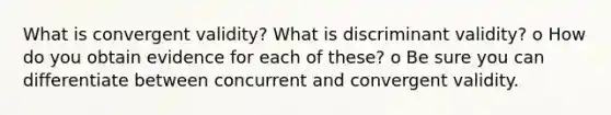 What is convergent validity? What is discriminant validity? o How do you obtain evidence for each of these? o Be sure you can differentiate between concurrent and convergent validity.