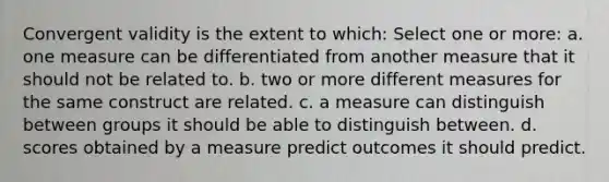 Convergent validity is the extent to which: Select one or more: a. one measure can be differentiated from another measure that it should not be related to. b. two or more different measures for the same construct are related. c. a measure can distinguish between groups it should be able to distinguish between. d. scores obtained by a measure predict outcomes it should predict.