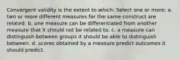 Convergent validity is the extent to which: Select one or more: a. two or more different measures for the same construct are related. b. one measure can be differentiated from another measure that it should not be related to. c. a measure can distinguish between groups it should be able to distinguish between. d. scores obtained by a measure predict outcomes it should predict.