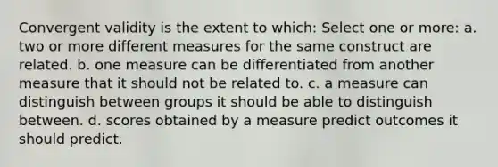 Convergent validity is the extent to which: Select one or more: a. two or more different measures for the same construct are related. b. one measure can be differentiated from another measure that it should not be related to. c. a measure can distinguish between groups it should be able to distinguish between. d. scores obtained by a measure predict outcomes it should predict.