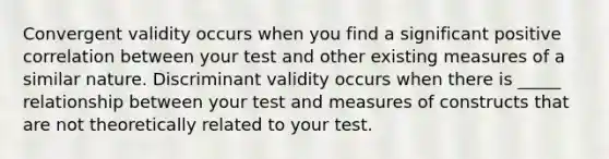 Convergent validity occurs when you find a significant positive correlation between your test and other existing measures of a similar nature. Discriminant validity occurs when there is _____ relationship between your test and measures of constructs that are not theoretically related to your test.